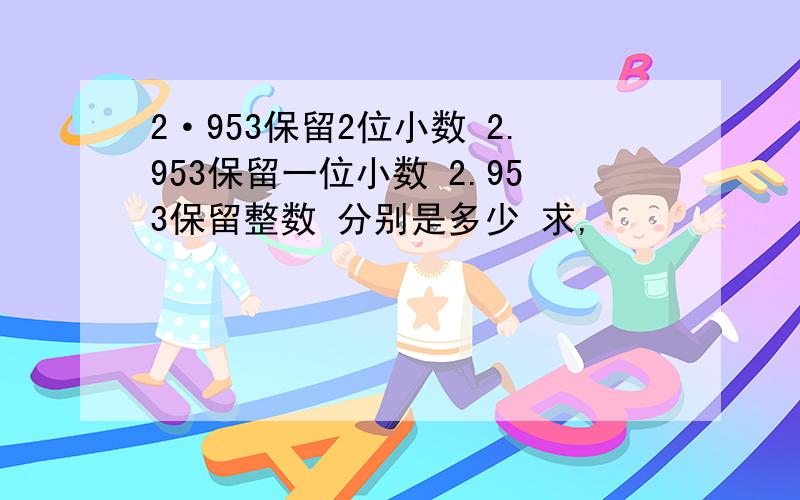 2·953保留2位小数 2.953保留一位小数 2.953保留整数 分别是多少 求,