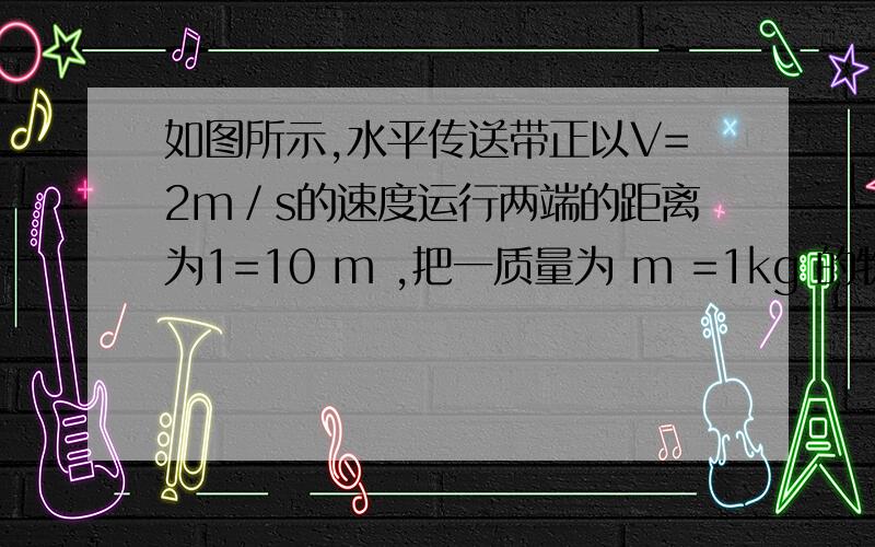 如图所示,水平传送带正以V=2m／s的速度运行两端的距离为1=10 m ,把一质量为 m =1kg 的物体轻轻放到传送带上,物体在传送带的带动下向右运动,如物体与传送带间的动摩擦因数∪ =0.1,则把这个物