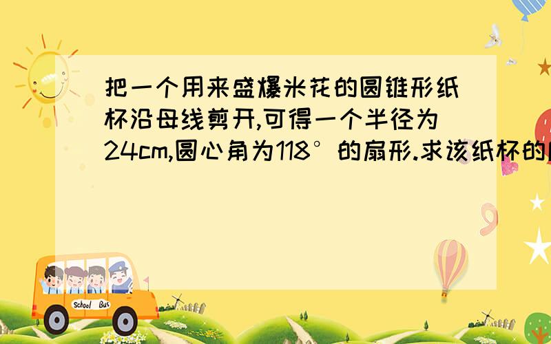 把一个用来盛爆米花的圆锥形纸杯沿母线剪开,可得一个半径为24cm,圆心角为118°的扇形.求该纸杯的底面半径结果精确到0.1CM求该纸杯的底面半径和高