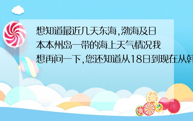 想知道最近几天东海,渤海及日本本州岛一带的海上天气情况我想再问一下,您还知道从18日到现在从韩国至日本的津京海峡一带的天气吗?