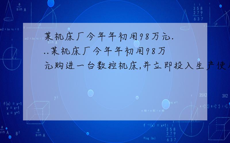 某机床厂今年年初用98万元...某机床厂今年年初用98万元购进一台数控机床,并立即投入生产使用,计划第一年维修,保养费用12万元.从第二年开始,每年所需维修保养费用比上一年增加4万元.该机