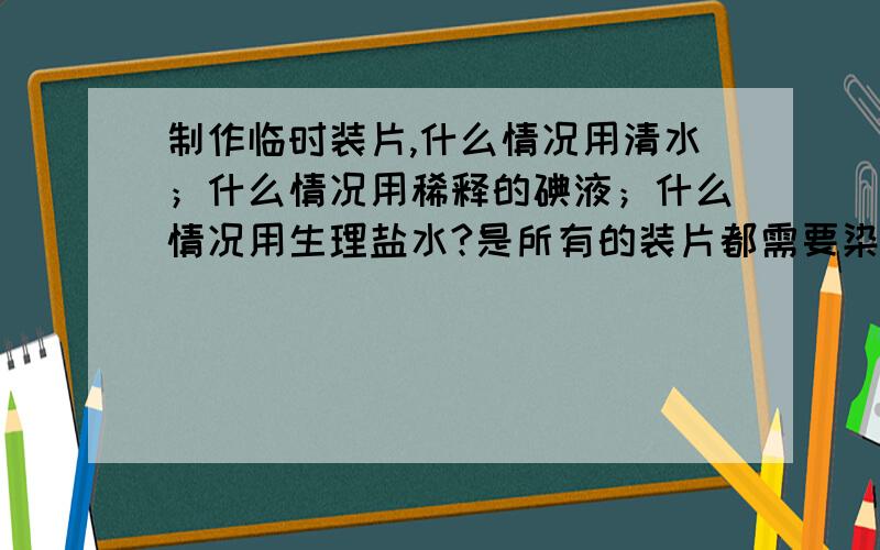 制作临时装片,什么情况用清水；什么情况用稀释的碘液；什么情况用生理盐水?是所有的装片都需要染色吗?如题.