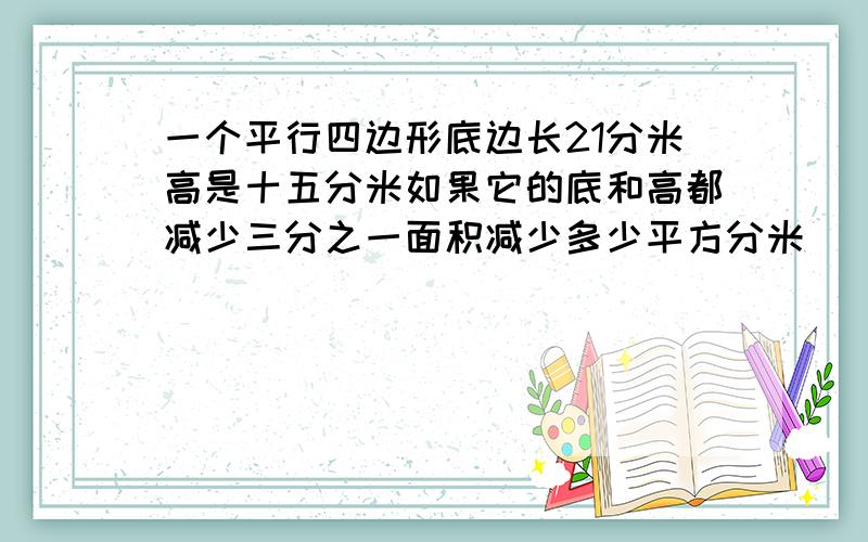 一个平行四边形底边长21分米高是十五分米如果它的底和高都减少三分之一面积减少多少平方分米