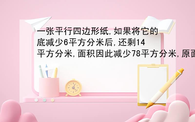 一张平行四边形纸,如果将它的底减少6平方分米后,还剩14平方分米,面积因此减少78平方分米,原面积是一张平行四边形纸,如果将它的底减少6平方分米后,还剩14平方分米,面积因此减少78平方分