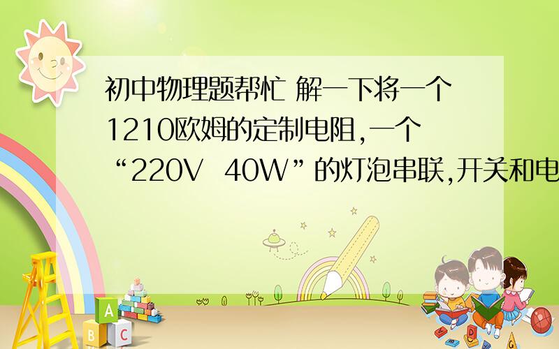 初中物理题帮忙 解一下将一个1210欧姆的定制电阻,一个“220V  40W”的灯泡串联,开关和电阻并联,在220V的电压下.（1）灯泡的电阻是多少?（2）开关断开时,通过电阻的电流是多少?（3）计算开关