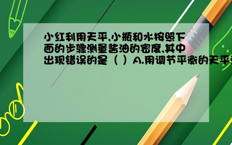 小红利用天平,小瓶和水按照下面的步骤测量酱油的密度,其中出现错误的是（ ）A.用调节平衡的天平测出小瓶的质量m1B.往小瓶中装满水,用天平测出总质量m2C.将瓶中水倒出再装满酱油,用天平