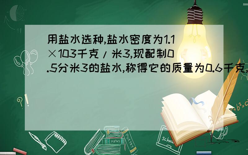 用盐水选种,盐水密度为1.1×103千克/米3,现配制0.5分米3的盐水,称得它的质量为0.6千克,用盐水选种,盐水密度为1.×*103千克/米3,制作0.5分米3的盐水,称得它的质量为0.6千克,问这个盐水符合要求么?