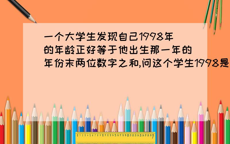 一个大学生发现自己1998年的年龄正好等于他出生那一年的年份末两位数字之和,问这个学生1998是几岁?三元次方程