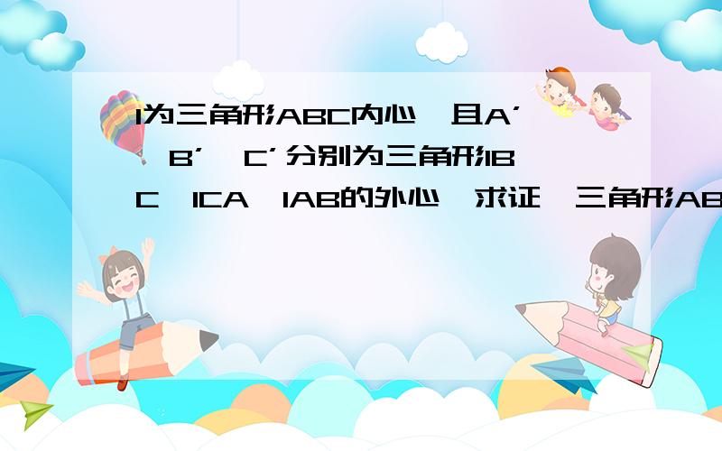 I为三角形ABC内心,且A’、B’、C’分别为三角形IBC、ICA、IAB的外心,求证,三角形ABC与三角形A’B’C’有相同的外心.请给出完整的推理过程.