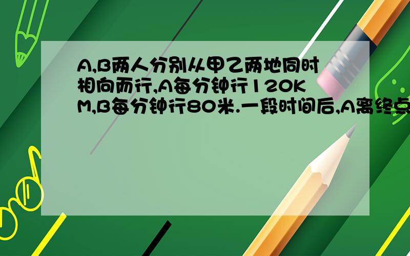 A,B两人分别从甲乙两地同时相向而行,A每分钟行120KM,B每分钟行80米.一段时间后,A离终点还有560米的路程,B离终点还有1040米的路程.求甲乙两边相距多少米