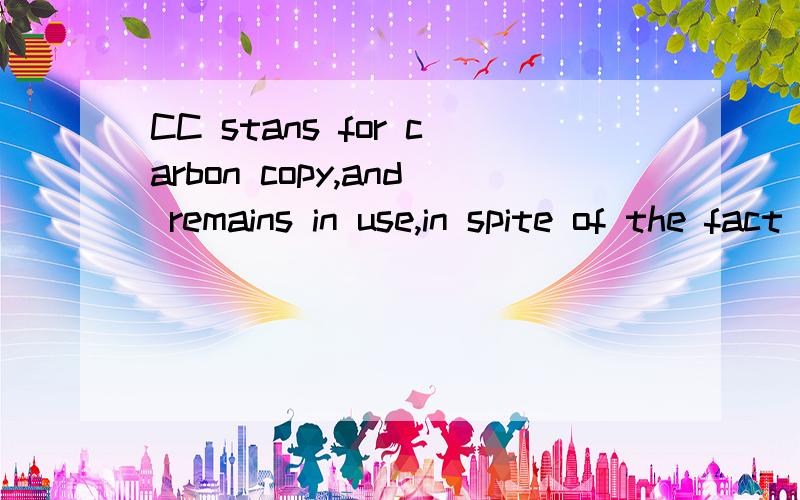 CC stans for carbon copy,and remains in use,in spite of the fact that people are actually using more advanced photocopy machines.However business people prefer using CC,Becuase they believe it may also stands for copies circulated (to).