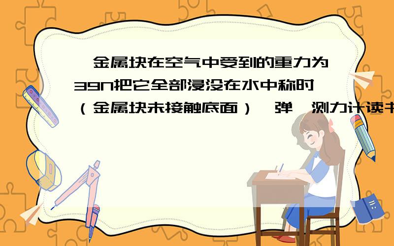 一金属块在空气中受到的重力为39N把它全部浸没在水中称时（金属块未接触底面）,弹簧测力计读书为34N.（g取10N/kg）求：（1）该金属块受到水对它的浮力；（2）该金属块的体积；（3）该金