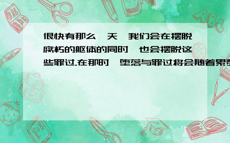 很快有那么一天,我们会在摆脱腐朽的躯体的同时,也会摆脱这些罪过.在那时,堕落与罪过将会随着累赘的肉体离开我们,只留下精神的火花.生命和思想无法触摸的本源.他像当初离开上帝使万物