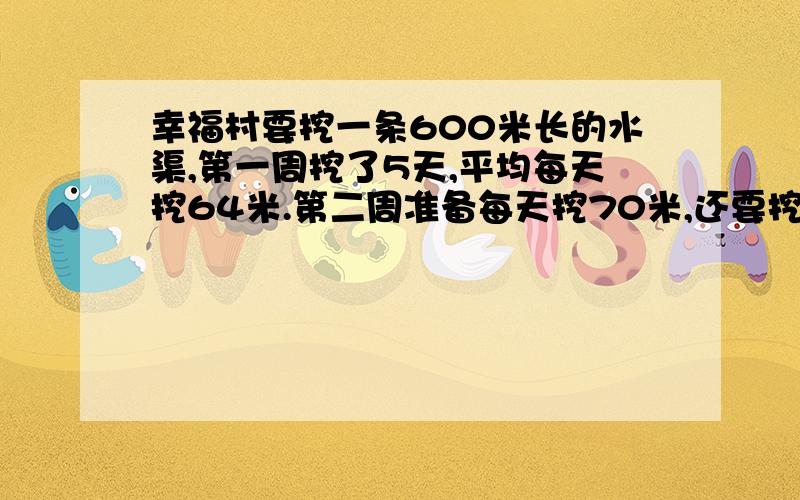 幸福村要挖一条600米长的水渠,第一周挖了5天,平均每天挖64米.第二周准备每天挖70米,还要挖多少天?