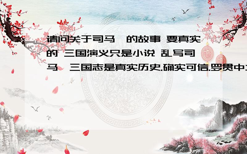 请问关于司马懿的故事 要真实的 三国演义只是小说 乱写司马懿三国志是真实历史.确实可信.罗贯中立场站在蜀国,三国演义恶意将司马懿形象和曹操甚至整个魏国的形象丑化.喜欢蜀国的就不