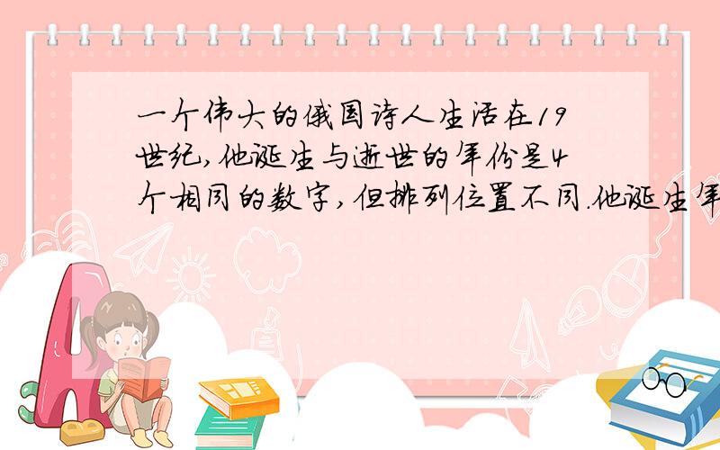 一个伟大的俄国诗人生活在19世纪,他诞生与逝世的年份是4个相同的数字,但排列位置不同.他诞生年份的4个数字之和是14；去世年份的十位数是个位数的四倍.请为他的生卒年份?