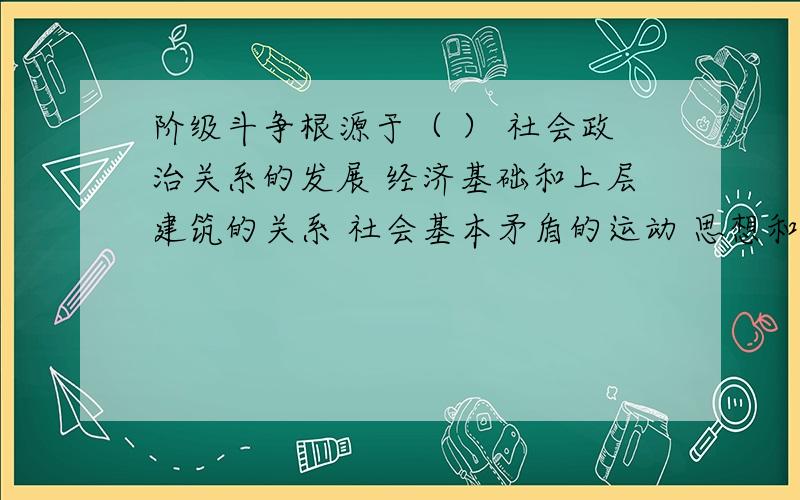 阶级斗争根源于（ ） 社会政治关系的发展 经济基础和上层建筑的关系 社会基本矛盾的运动 思想和道德观念的对立