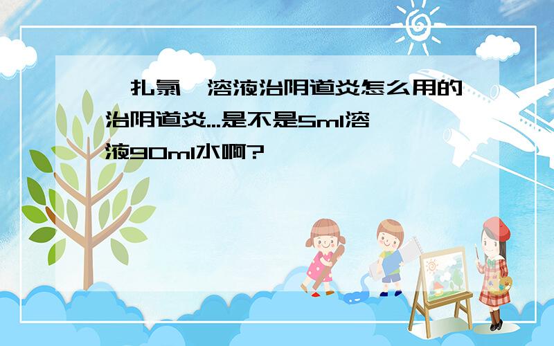 苯扎氯铵溶液治阴道炎怎么用的治阴道炎...是不是5ml溶液90ml水啊?