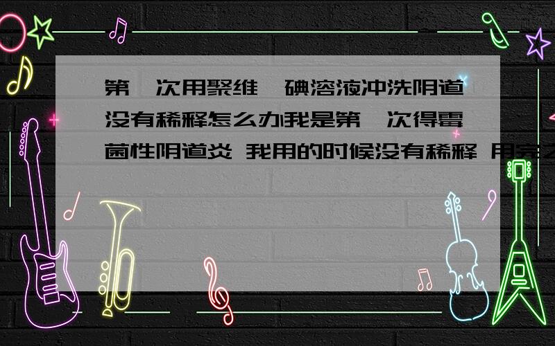 第一次用聚维酮碘溶液冲洗阴道没有稀释怎么办我是第一次得霉菌性阴道炎 我用的时候没有稀释 用完之后再上网查的时候发现是需要稀释的 请问有没有人知道没有稀释的话会不会有影响?真