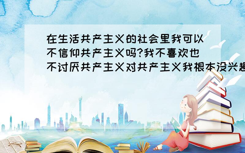 在生活共产主义的社会里我可以不信仰共产主义吗?我不喜欢也不讨厌共产主义对共产主义我根本没兴趣?