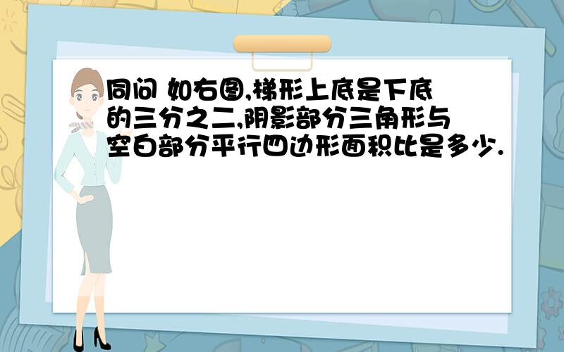 同问 如右图,梯形上底是下底的三分之二,阴影部分三角形与空白部分平行四边形面积比是多少.