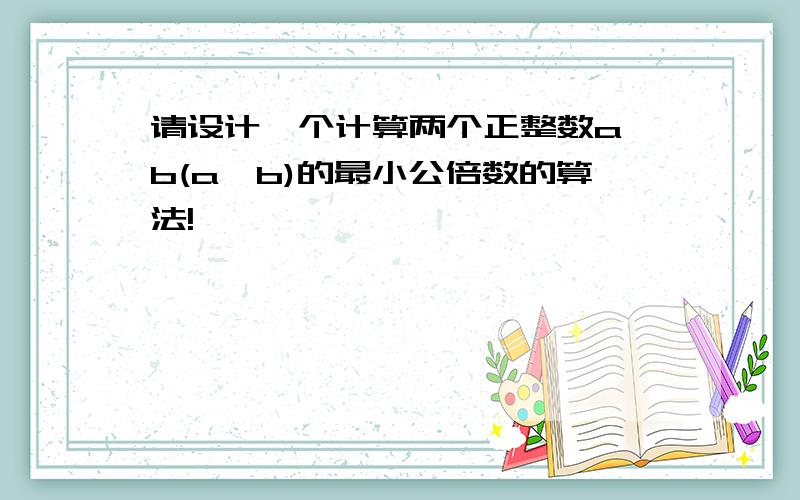 请设计一个计算两个正整数a,b(a>b)的最小公倍数的算法!