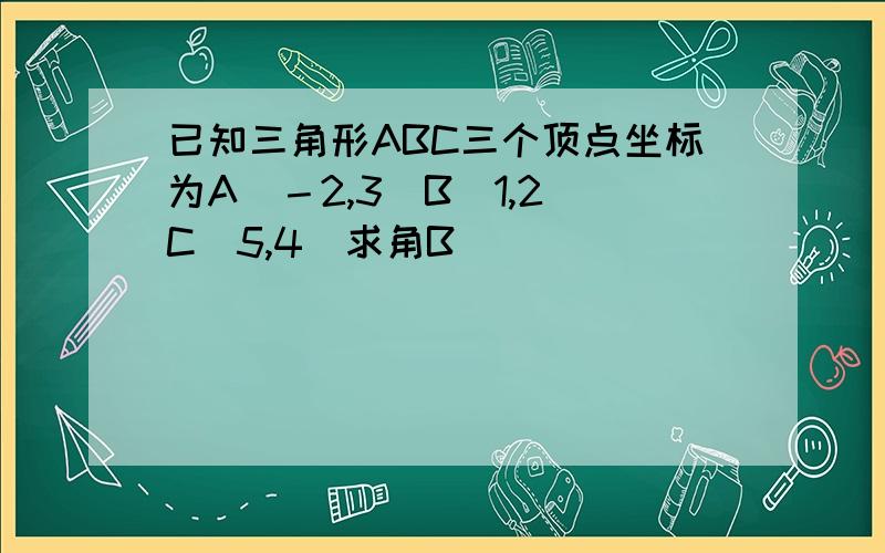 已知三角形ABC三个顶点坐标为A（－2,3）B（1,2）C（5,4）求角B