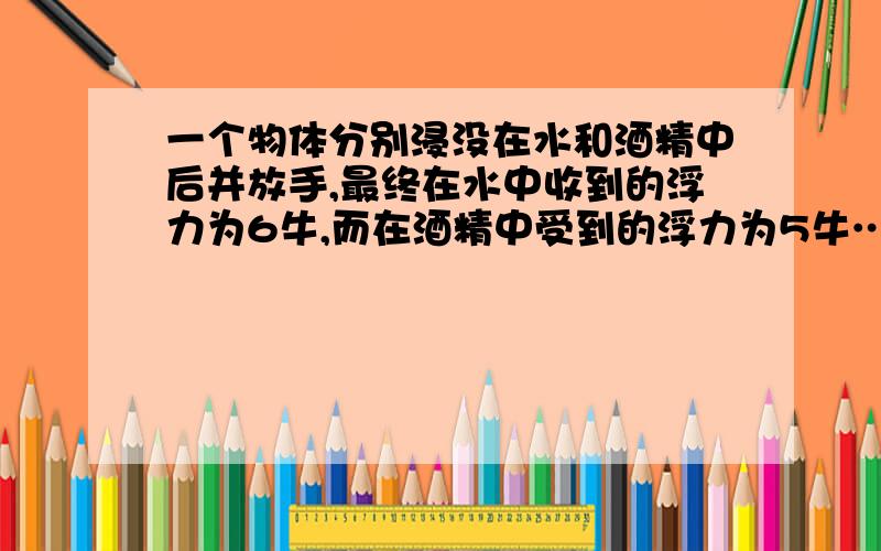 一个物体分别浸没在水和酒精中后并放手,最终在水中收到的浮力为6牛,而在酒精中受到的浮力为5牛……一个物体分别浸没在水和酒精中后并放手,最终在水中收到的浮力为6牛,而在酒精中受到