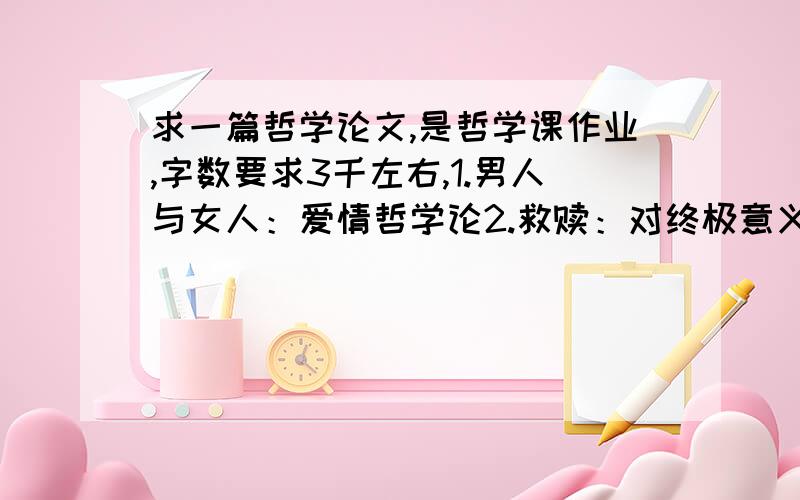 求一篇哲学论文,是哲学课作业,字数要求3千左右,1.男人与女人：爱情哲学论2.救赎：对终极意义的打捞3.自知其无知：论生存的边界4.洞穴比喻：论启蒙启蒙（文明）的风险5.哲学的自觉、觉