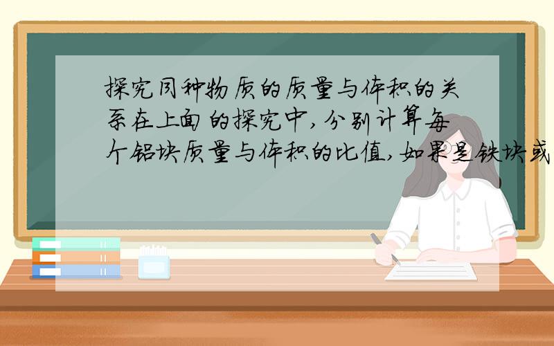 探究同种物质的质量与体积的关系在上面的探究中,分别计算每个铝块质量与体积的比值,如果是铁块或木块,这个比值会一样吗?