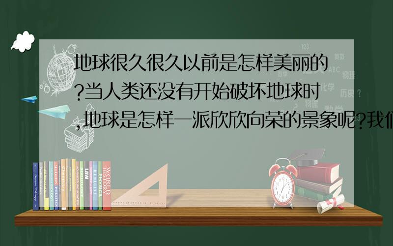 地球很久很久以前是怎样美丽的?当人类还没有开始破坏地球时,地球是怎样一派欣欣向荣的景象呢?我们品德课要用,希望大家可怜可怜我啊!我肩负着我们组的希望啊啊啊啊!（请各位高人回答