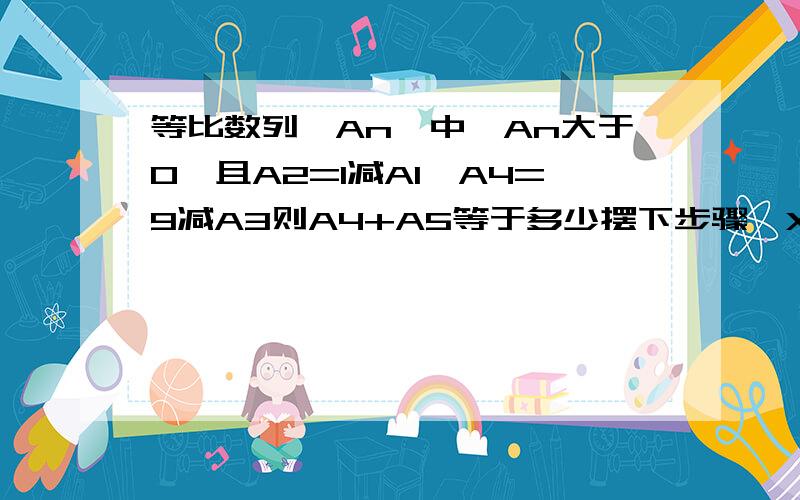 等比数列{An}中,An大于0,且A2=1减A1,A4=9减A3则A4+A5等于多少摆下步骤咯XX