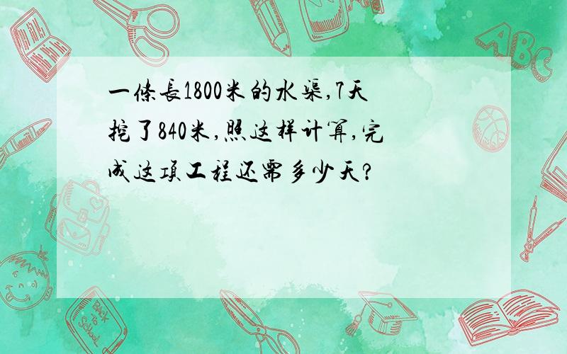 一条长1800米的水渠,7天挖了840米,照这样计算,完成这项工程还需多少天?