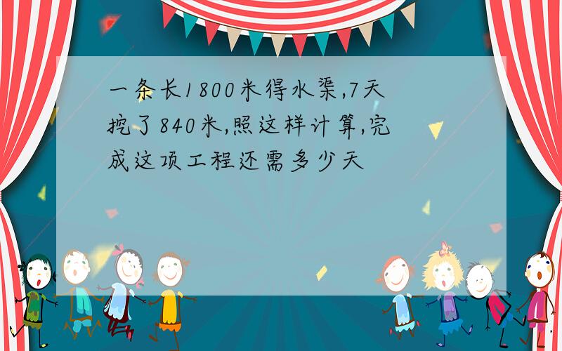 一条长1800米得水渠,7天挖了840米,照这样计算,完成这项工程还需多少天