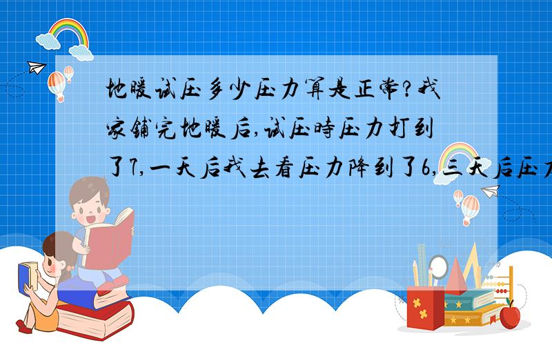 地暖试压多少压力算是正常?我家铺完地暖后,试压时压力打到了7,一天后我去看压力降到了6,三天后压力降到了4,五天时降到了3.5,我家试压用的水试压的,大家说现在压力正常吗?还会不会再往