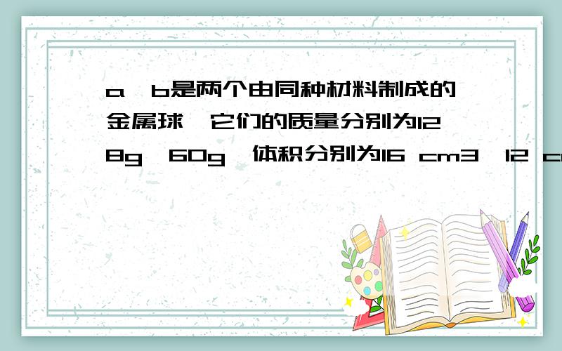 a、b是两个由同种材料制成的金属球,它们的质量分别为128g、60g,体积分别为16 cm3、12 cm3.在这两个金属球中,如果有一个是实心的,那么A．这个实心球是a,金属的密度是 8 g/cm3B．这个实心球是