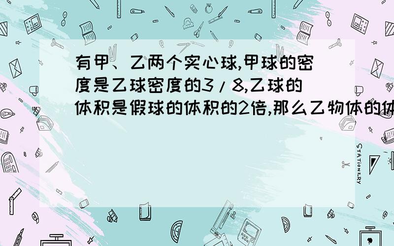 有甲、乙两个实心球,甲球的密度是乙球密度的3/8,乙球的体积是假球的体积的2倍,那么乙物体的体积是甲物体体积的A：16/3B:3/16C:5/6D:6/5