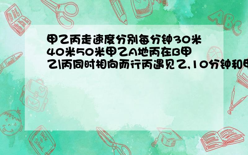 甲乙丙走速度分别每分钟30米40米50米甲乙A地丙在B甲乙\丙同时相向而行丙遇见乙,10分钟和甲相遇,AB地有几米