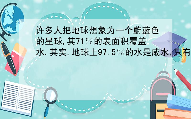 许多人把地球想象为一个蔚蓝色的星球,其71％的表面积覆盖水.其实,地球上97.5％的水是咸水,只有2.5％是