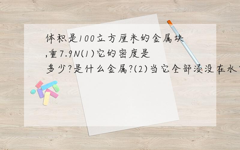 体积是100立方厘米的金属块,重7.9N(1)它的密度是多少?是什么金属?(2)当它全部浸没在水中时,受到的浮力是多大>这时如果把铁块挂在弹簧秤上,弹簧的读数是多少?