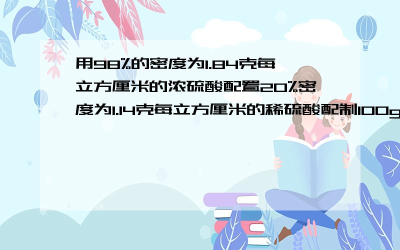 用98%的密度为1.84克每立方厘米的浓硫酸配置20%密度为1.14克每立方厘米的稀硫酸配制100g稀硫酸需浓硫酸和水多少克?配制100g稀硫酸需浓硫酸和水多少毫升?配制100ml稀硫酸需浓硫酸和水各多少