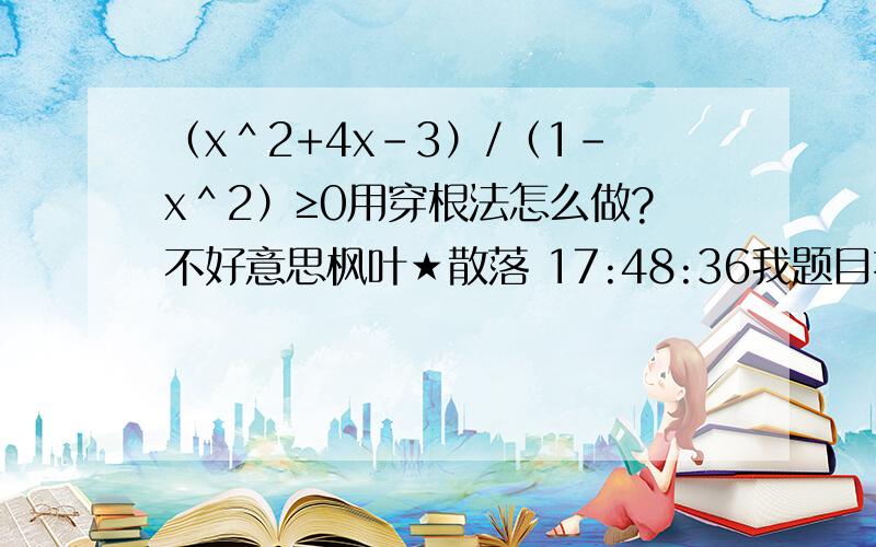 （x＾2+4x-3）/（1-x＾2）≥0用穿根法怎么做?不好意思枫叶★散落 17:48:36我题目打错了枫叶★散落 17:48:52（x＾2+4x+3）/（1-x＾2）≥0用穿根法怎么做？