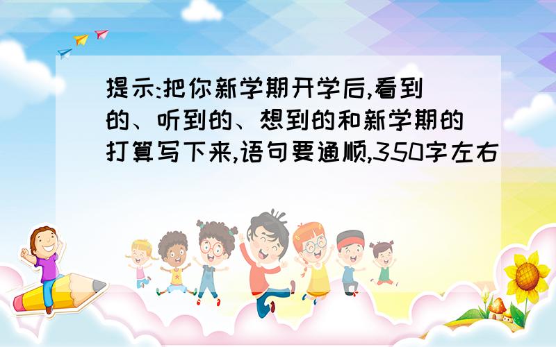 提示:把你新学期开学后,看到的、听到的、想到的和新学期的打算写下来,语句要通顺,350字左右