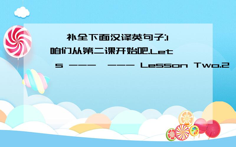 一、补全下面汉译英句子:1  咱们从第二课开始吧.Let's ---  --- Lesson Two.2  他有五支铅笔,你呢?He has got five pencils.---  --- you?二、根据答语补充问句Have ---  ---  History after lunch?yes,we have.三、改为同