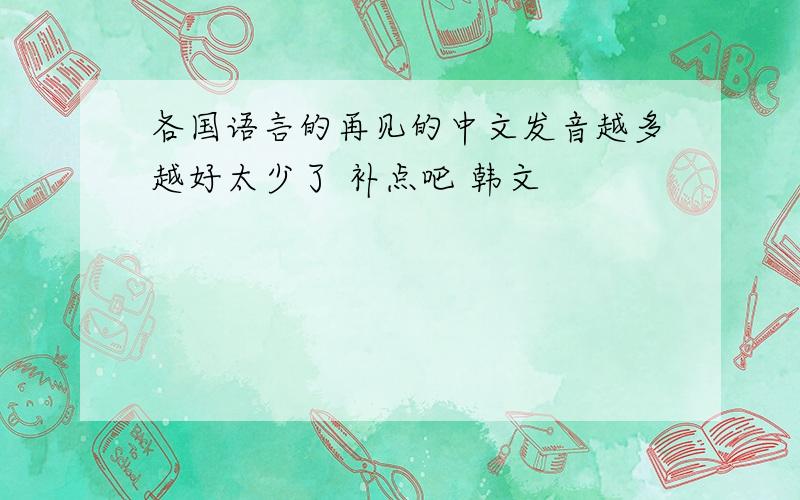 各国语言的再见的中文发音越多越好太少了 补点吧 韩文