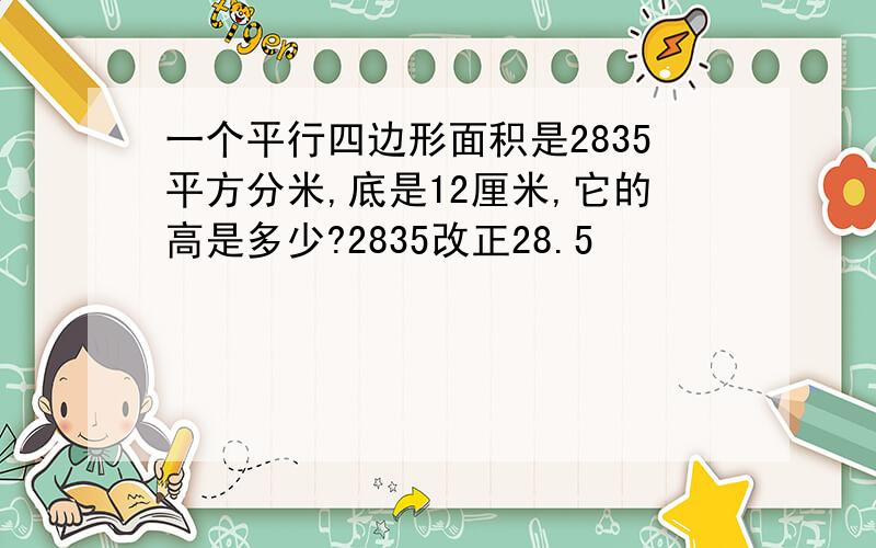 一个平行四边形面积是2835平方分米,底是12厘米,它的高是多少?2835改正28.5