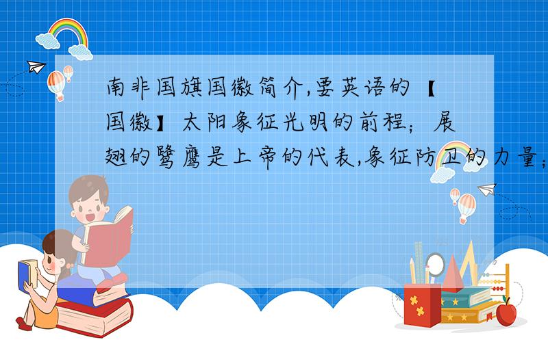 南非国旗国徽简介,要英语的【国徽】太阳象征光明的前程；展翅的鹭鹰是上帝的代表,象征防卫的力量；万花筒般的图案象征美丽的国土、非洲的复兴以南非国徽及力量的集合；取代鹭鹰双