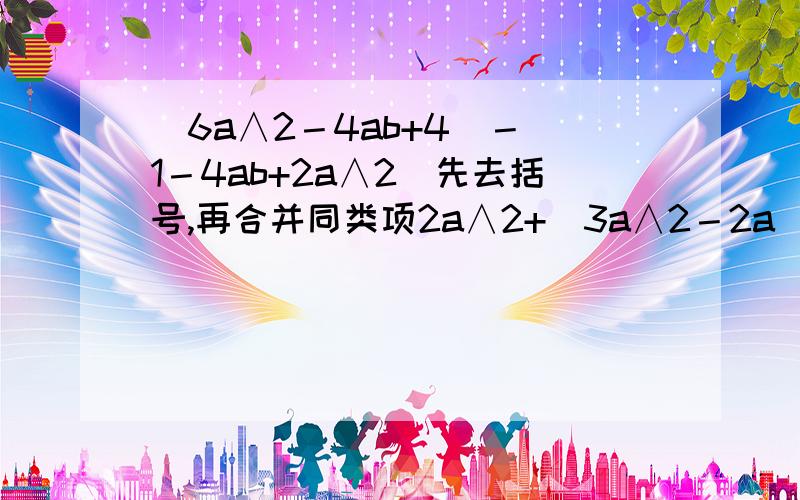 (6a∧2－4ab+4)－（1－4ab+2a∧2）先去括号,再合并同类项2a∧2+（3a∧2－2a）－3（a∧2－a ）