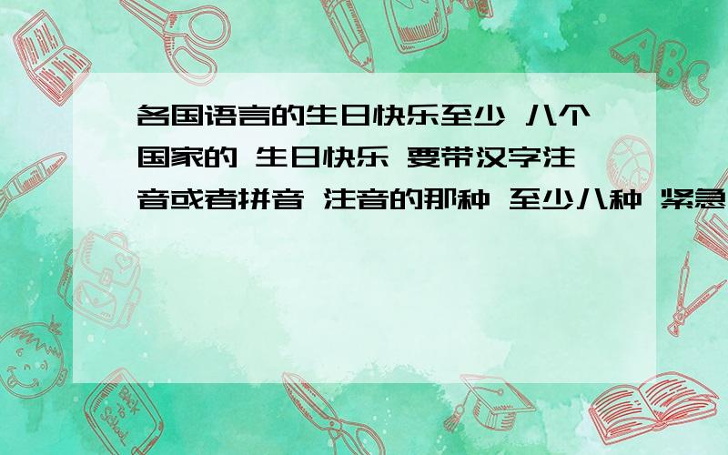 各国语言的生日快乐至少 八个国家的 生日快乐 要带汉字注音或者拼音 注音的那种 至少八种 紧急