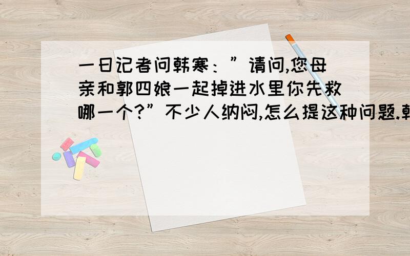 一日记者问韩寒：”请问,您母亲和郭四娘一起掉进水里你先救哪一个?”不少人纳闷,怎么提这种问题.韩寒肯定地说：“先救明明”.全场哗然,议论纷纷.韩寒看出了大家的疑惑,补充了一句“